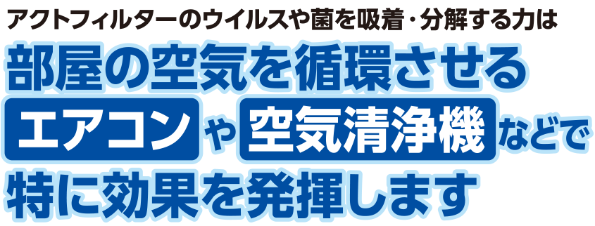 アクトフィルターのウィルスや菌を吸着・分解する力は、部屋の空気を循環させるエアコンや空気清浄機などで特に効果を発揮します