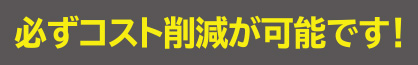 必ずコスト削減が可能です！